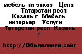 мебель на заказ › Цена ­ 99 - Татарстан респ., Казань г. Мебель, интерьер » Услуги   . Татарстан респ.,Казань г.